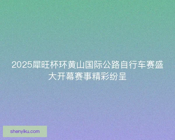 2025犀旺杯环黄山国际公路自行车赛盛大开幕赛事精彩纷呈