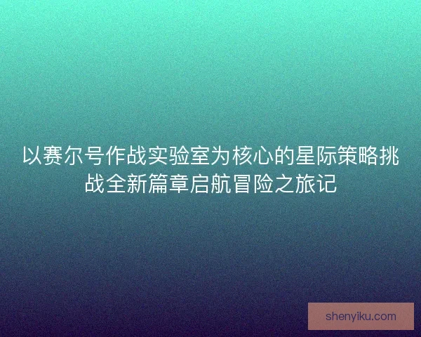 以赛尔号作战实验室为核心的星际策略挑战全新篇章启航冒险之旅记
