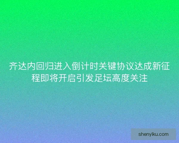 齐达内回归进入倒计时关键协议达成新征程即将开启引发足坛高度关注